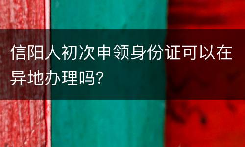 信阳人初次申领身份证可以在异地办理吗？