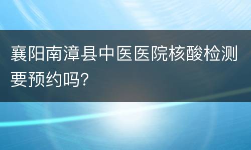 襄阳南漳县中医医院核酸检测要预约吗？