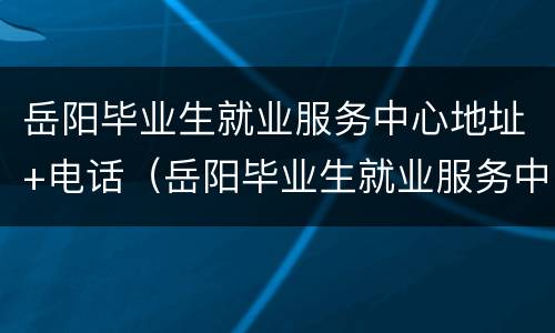 岳阳毕业生就业服务中心地址+电话（岳阳毕业生就业服务中心地址 电话号码）