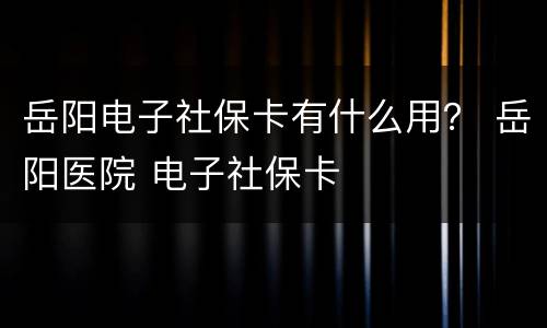 岳阳电子社保卡有什么用？ 岳阳医院 电子社保卡