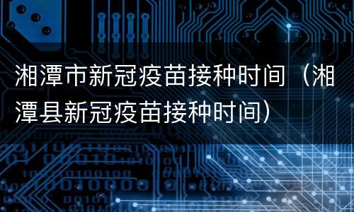 湘潭市新冠疫苗接种时间（湘潭县新冠疫苗接种时间）