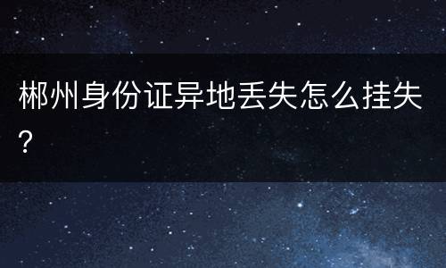 郴州身份证异地丢失怎么挂失？