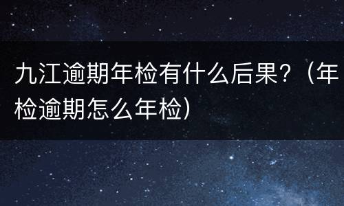 九江逾期年检有什么后果?（年检逾期怎么年检）