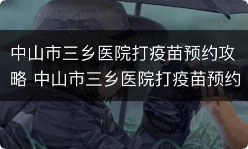 中山市三乡医院打疫苗预约攻略 中山市三乡医院打疫苗预约攻略视频