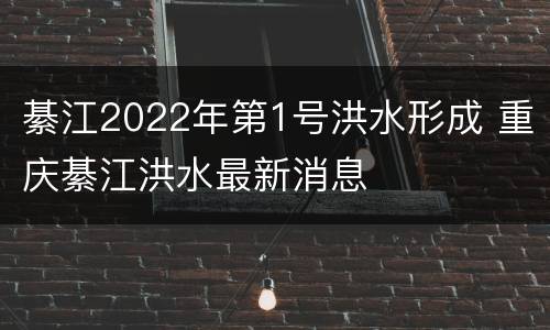 綦江2022年第1号洪水形成 重庆綦江洪水最新消息