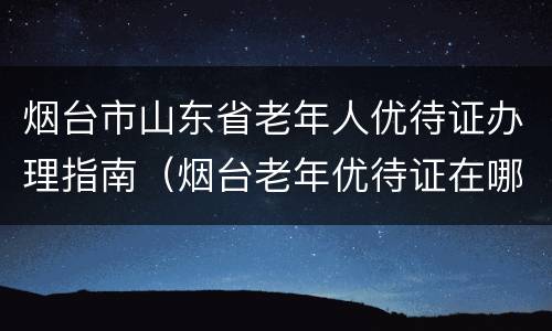 烟台市山东省老年人优待证办理指南（烟台老年优待证在哪里办理）