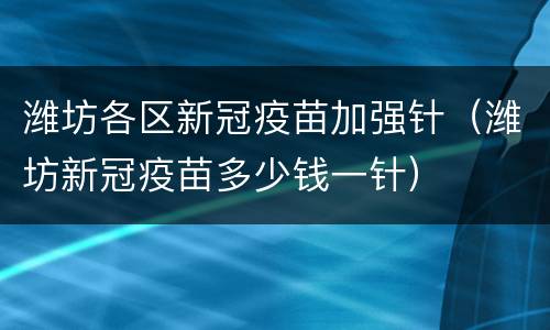 潍坊各区新冠疫苗加强针（潍坊新冠疫苗多少钱一针）