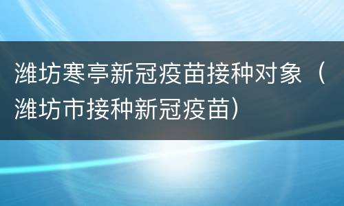 潍坊寒亭新冠疫苗接种对象（潍坊市接种新冠疫苗）