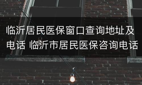 临沂居民医保窗口查询地址及电话 临沂市居民医保咨询电话