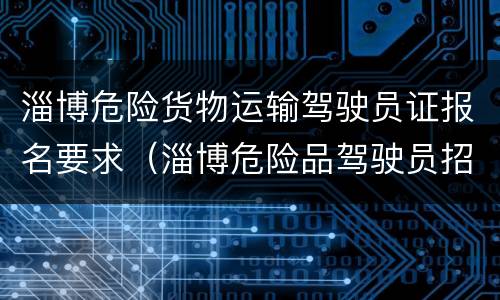 淄博危险货物运输驾驶员证报名要求（淄博危险品驾驶员招聘信息查询）