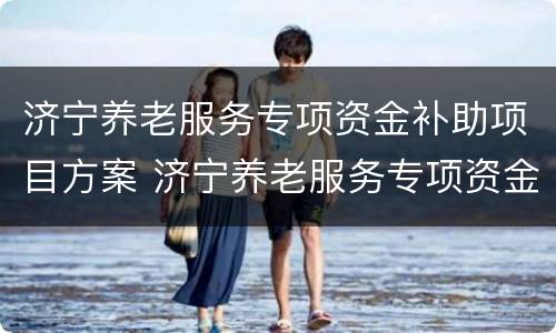 济宁养老服务专项资金补助项目方案 济宁养老服务专项资金补助项目方案公示