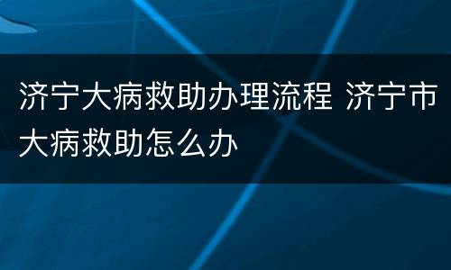 济宁大病救助办理流程 济宁市大病救助怎么办