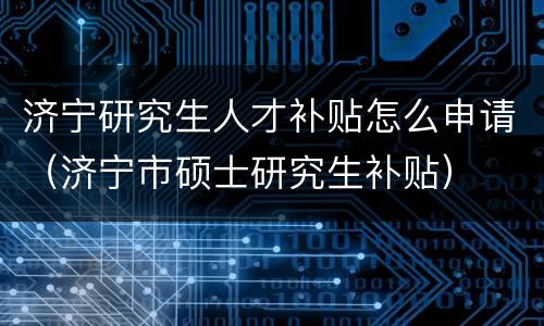 济宁研究生人才补贴怎么申请（济宁市硕士研究生补贴）