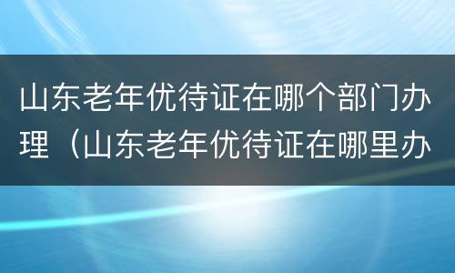 山东老年优待证在哪个部门办理（山东老年优待证在哪里办理）
