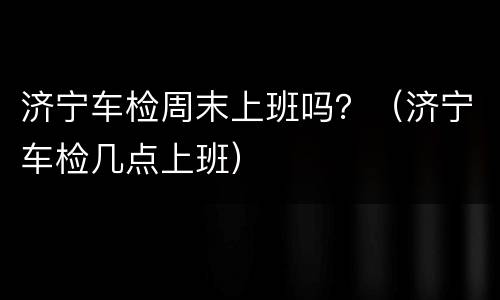 济宁车检周末上班吗？（济宁车检几点上班）