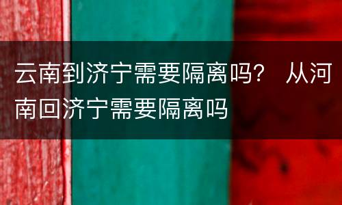 云南到济宁需要隔离吗？ 从河南回济宁需要隔离吗