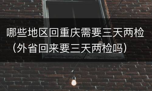 哪些地区回重庆需要三天两检（外省回来要三天两检吗）