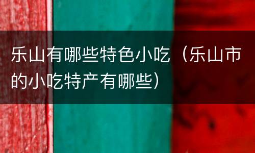 乐山有哪些特色小吃（乐山市的小吃特产有哪些）