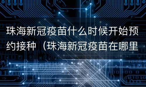 珠海新冠疫苗什么时候开始预约接种（珠海新冠疫苗在哪里预约接种）
