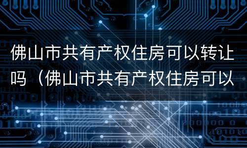 佛山市共有产权住房可以转让吗（佛山市共有产权住房可以转让吗最新消息）