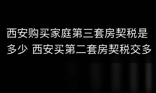西安购买家庭第三套房契税是多少 西安买第二套房契税交多少