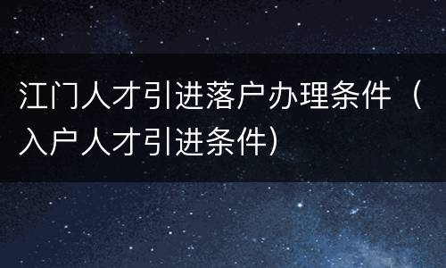 江门人才引进落户办理条件（入户人才引进条件）