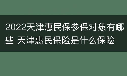 2022天津惠民保参保对象有哪些 天津惠民保险是什么保险