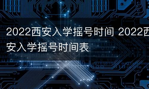 2022西安入学摇号时间 2022西安入学摇号时间表