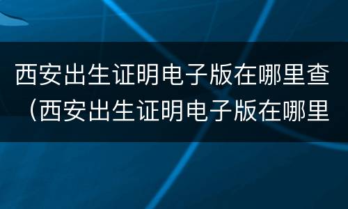 西安出生证明电子版在哪里查（西安出生证明电子版在哪里查询）