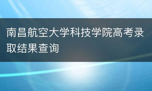 南昌航空大学科技学院高考录取结果查询