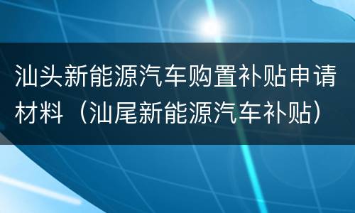 汕头新能源汽车购置补贴申请材料（汕尾新能源汽车补贴）
