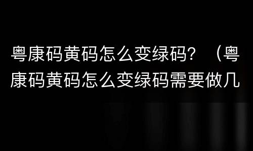 粤康码黄码怎么变绿码？（粤康码黄码怎么变绿码需要做几次核酸）