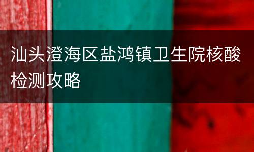 汕头澄海区盐鸿镇卫生院核酸检测攻略