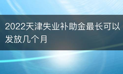2022天津失业补助金最长可以发放几个月
