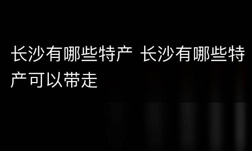 长沙有哪些特产 长沙有哪些特产可以带走