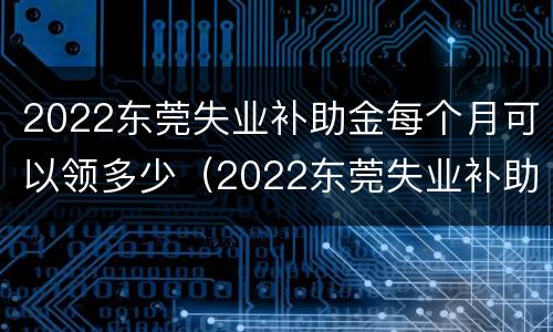 2022东莞失业补助金每个月可以领多少（2022东莞失业补助金每个月可以领多少钱）