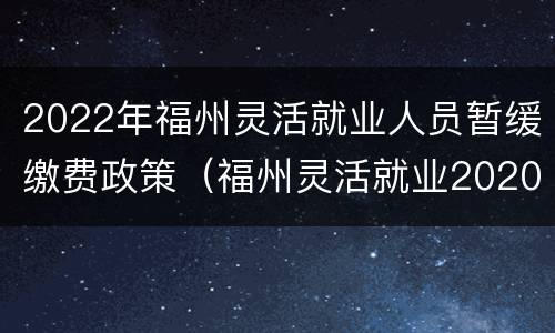 2022年福州灵活就业人员暂缓缴费政策（福州灵活就业2020缴费金额）