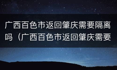 广西百色市返回肇庆需要隔离吗（广西百色市返回肇庆需要隔离吗现在）