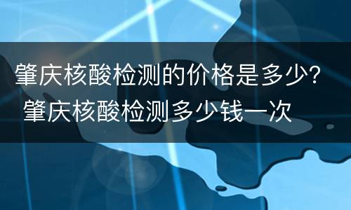 肇庆核酸检测的价格是多少？ 肇庆核酸检测多少钱一次