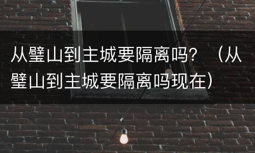 从璧山到主城要隔离吗？（从璧山到主城要隔离吗现在）
