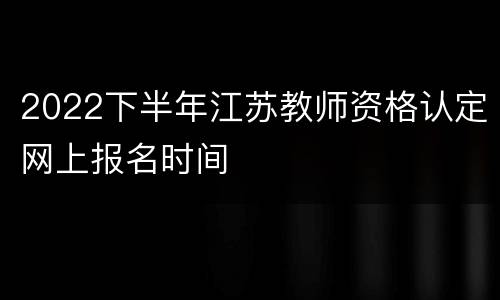2022下半年江苏教师资格认定网上报名时间