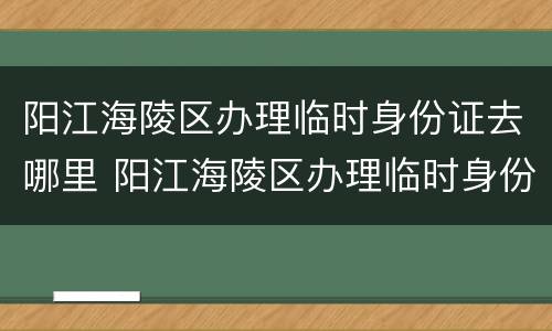 阳江海陵区办理临时身份证去哪里 阳江海陵区办理临时身份证去哪里领