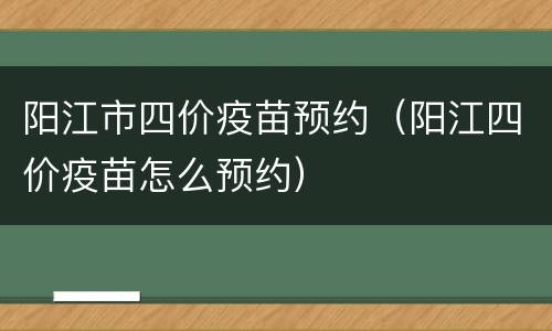 阳江市四价疫苗预约（阳江四价疫苗怎么预约）