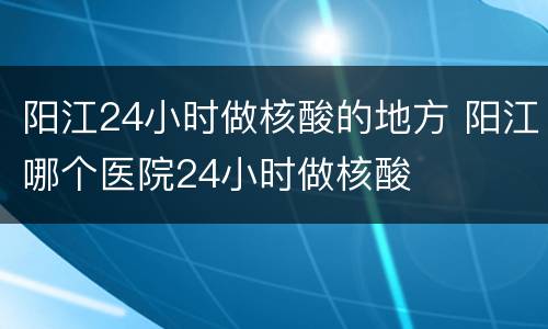 阳江24小时做核酸的地方 阳江哪个医院24小时做核酸