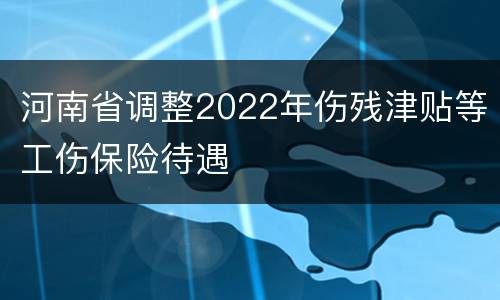 河南省调整2022年伤残津贴等工伤保险待遇