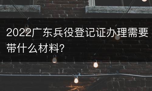 2022广东兵役登记证办理需要带什么材料？