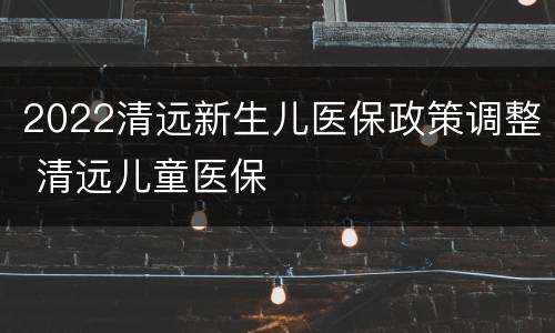 2022清远新生儿医保政策调整 清远儿童医保