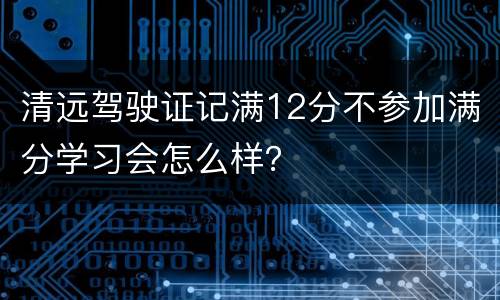 清远驾驶证记满12分不参加满分学习会怎么样？