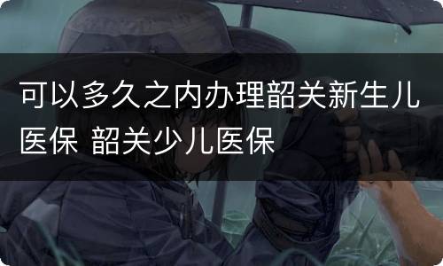 可以多久之内办理韶关新生儿医保 韶关少儿医保