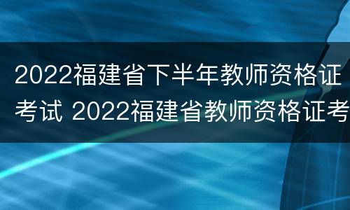 2022福建省下半年教师资格证考试 2022福建省教师资格证考试报名时间
